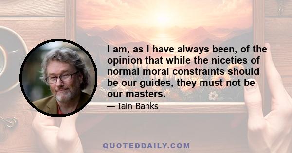 I am, as I have always been, of the opinion that while the niceties of normal moral constraints should be our guides, they must not be our masters.