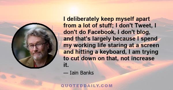 I deliberately keep myself apart from a lot of stuff; I don't Tweet, I don't do Facebook, I don't blog, and that's largely because I spend my working life staring at a screen and hitting a keyboard, I am trying to cut