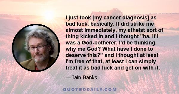 I just took [my cancer diagnosis] as bad luck, basically. It did strike me almost immediately, my atheist sort of thing kicked in and I thought ha, if I was a God-botherer, I'd be thinking, why me God? What have I done