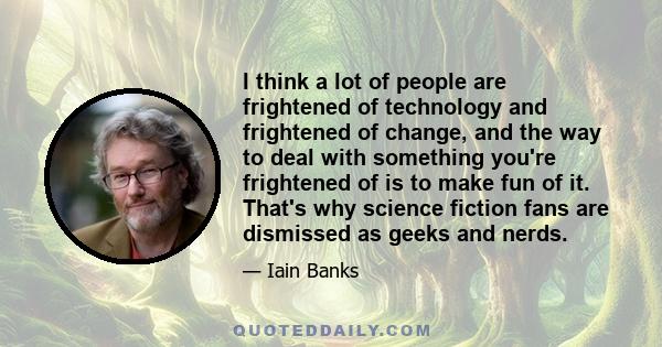 I think a lot of people are frightened of technology and frightened of change, and the way to deal with something you're frightened of is to make fun of it. That's why science fiction fans are dismissed as geeks and