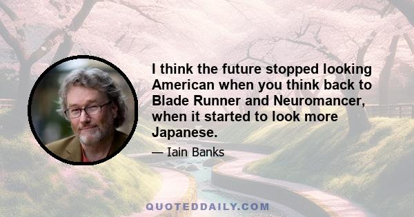 I think the future stopped looking American when you think back to Blade Runner and Neuromancer, when it started to look more Japanese.