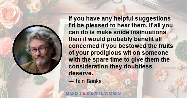 If you have any helpful suggestions I'd be pleased to hear them. If all you can do is make snide insinuations then it would probably benefit all concerned if you bestowed the fruits of your prodigious wit on someone