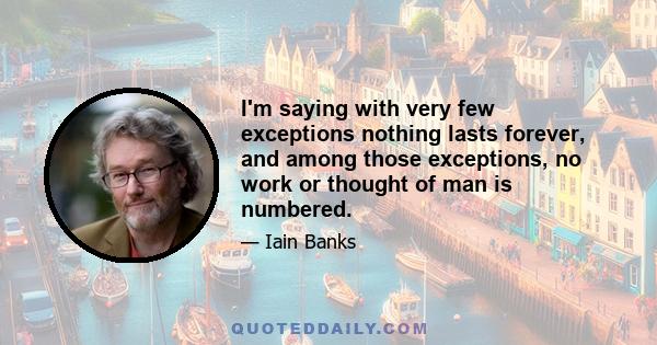 I'm saying with very few exceptions nothing lasts forever, and among those exceptions, no work or thought of man is numbered.