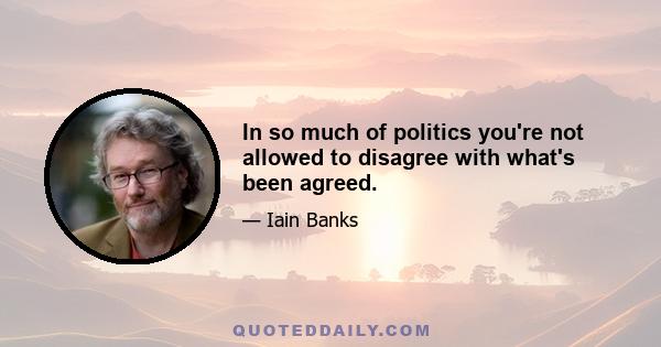 In so much of politics you're not allowed to disagree with what's been agreed.