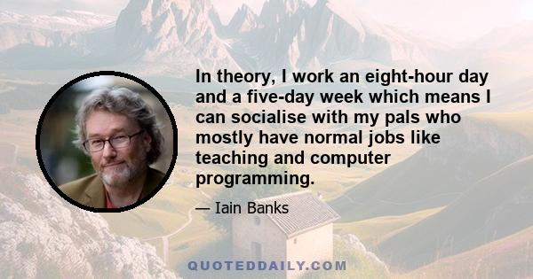 In theory, I work an eight-hour day and a five-day week which means I can socialise with my pals who mostly have normal jobs like teaching and computer programming.