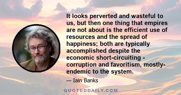 It looks perverted and wasteful to us, but then one thing that empires are not about is the efficient use of resources and the spread of happiness; both are typically accomplished despite the economic short-circuiting - 