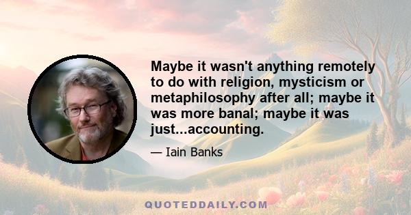 Maybe it wasn't anything remotely to do with religion, mysticism or metaphilosophy after all; maybe it was more banal; maybe it was just...accounting.