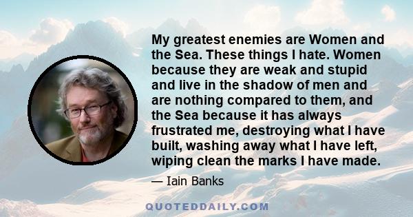 My greatest enemies are Women and the Sea. These things I hate. Women because they are weak and stupid and live in the shadow of men and are nothing compared to them, and the Sea because it has always frustrated me,