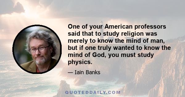 One of your American professors said that to study religion was merely to know the mind of man, but if one truly wanted to know the mind of God, you must study physics.