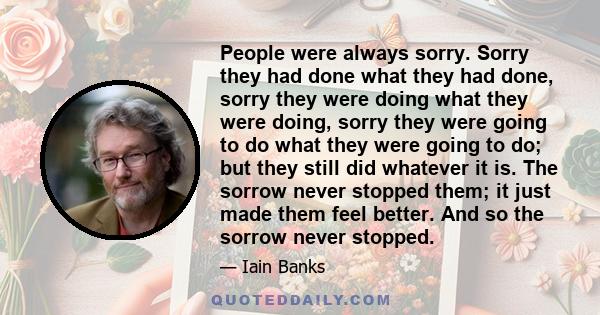 People were always sorry. Sorry they had done what they had done, sorry they were doing what they were doing, sorry they were going to do what they were going to do; but they still did whatever it is. The sorrow never