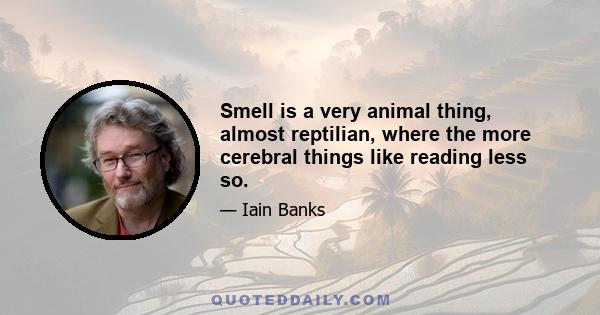 Smell is a very animal thing, almost reptilian, where the more cerebral things like reading less so.