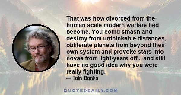 That was how divorced from the human scale modern warfare had become. You could smash and destroy from unthinkable distances, obliterate planets from beyond their own system and provoke stars into novae from light-years 