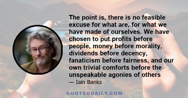 The point is, there is no feasible excuse for what are, for what we have made of ourselves. We have chosen to put profits before people, money before morality, dividends before decency, fanaticism before fairness, and