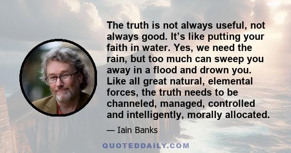 The truth is not always useful, not always good. It’s like putting your faith in water. Yes, we need the rain, but too much can sweep you away in a flood and drown you. Like all great natural, elemental forces, the