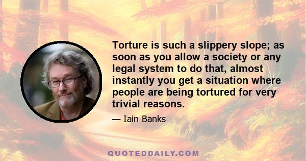 Torture is such a slippery slope; as soon as you allow a society or any legal system to do that, almost instantly you get a situation where people are being tortured for very trivial reasons.