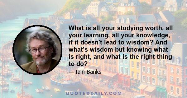 What is all your studying worth, all your learning, all your knowledge, if it doesn't lead to wisdom? And what's wisdom but knowing what is right, and what is the right thing to do?