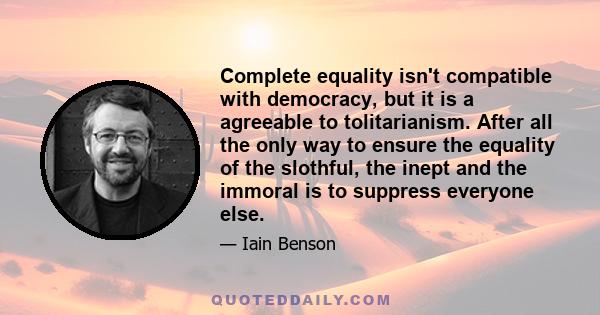 Complete equality isn't compatible with democracy, but it is a agreeable to tolitarianism. After all the only way to ensure the equality of the slothful, the inept and the immoral is to suppress everyone else.