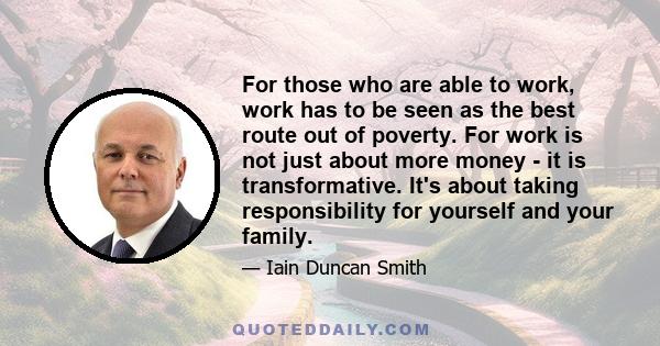 For those who are able to work, work has to be seen as the best route out of poverty. For work is not just about more money - it is transformative. It's about taking responsibility for yourself and your family.