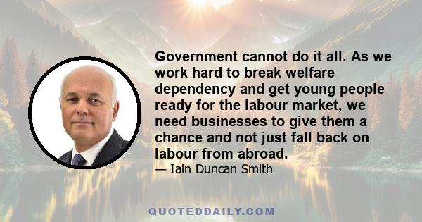 Government cannot do it all. As we work hard to break welfare dependency and get young people ready for the labour market, we need businesses to give them a chance and not just fall back on labour from abroad.