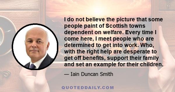 I do not believe the picture that some people paint of Scottish towns dependent on welfare. Every time I come here, I meet people who are determined to get into work. Who, with the right help are desperate to get off