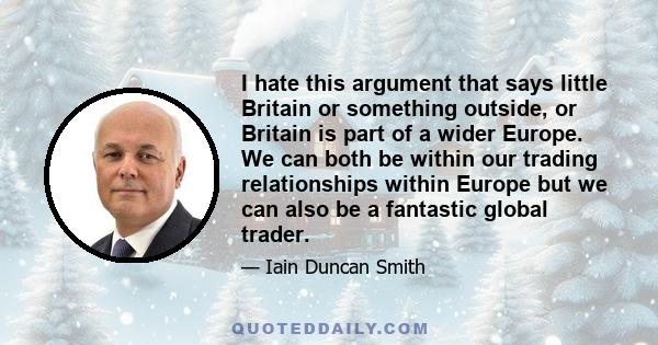 I hate this argument that says little Britain or something outside, or Britain is part of a wider Europe. We can both be within our trading relationships within Europe but we can also be a fantastic global trader.