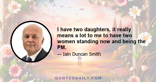 I have two daughters, it really means a lot to me to have two women standing now and being the PM.