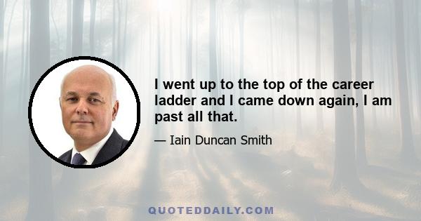 I went up to the top of the career ladder and I came down again, I am past all that.