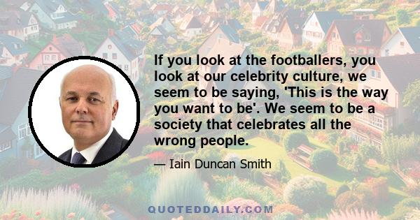 If you look at the footballers, you look at our celebrity culture, we seem to be saying, 'This is the way you want to be'. We seem to be a society that celebrates all the wrong people.