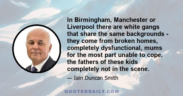 In Birmingham, Manchester or Liverpool there are white gangs that share the same backgrounds - they come from broken homes, completely dysfunctional, mums for the most part unable to cope, the fathers of these kids