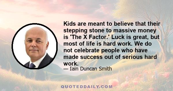 Kids are meant to believe that their stepping stone to massive money is 'The X Factor.' Luck is great, but most of life is hard work. We do not celebrate people who have made success out of serious hard work.