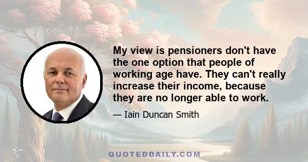 My view is pensioners don't have the one option that people of working age have. They can't really increase their income, because they are no longer able to work.