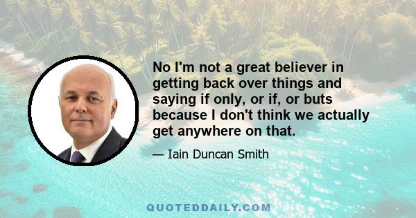 No I'm not a great believer in getting back over things and saying if only, or if, or buts because I don't think we actually get anywhere on that.