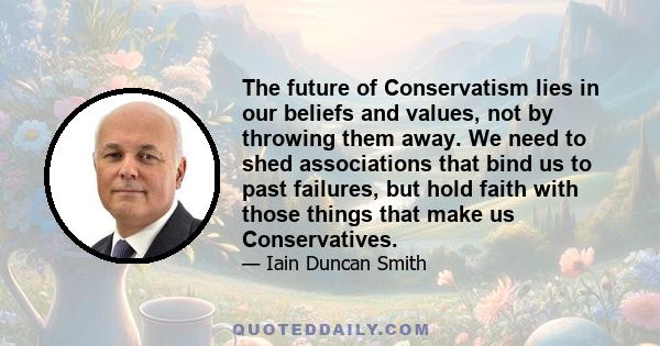 The future of Conservatism lies in our beliefs and values, not by throwing them away. We need to shed associations that bind us to past failures, but hold faith with those things that make us Conservatives.