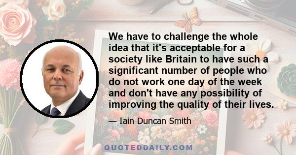 We have to challenge the whole idea that it's acceptable for a society like Britain to have such a significant number of people who do not work one day of the week and don't have any possibility of improving the quality 