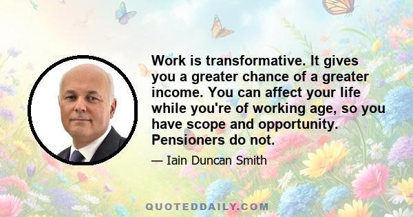 Work is transformative. It gives you a greater chance of a greater income. You can affect your life while you're of working age, so you have scope and opportunity. Pensioners do not.