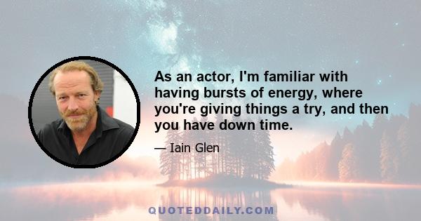 As an actor, I'm familiar with having bursts of energy, where you're giving things a try, and then you have down time.