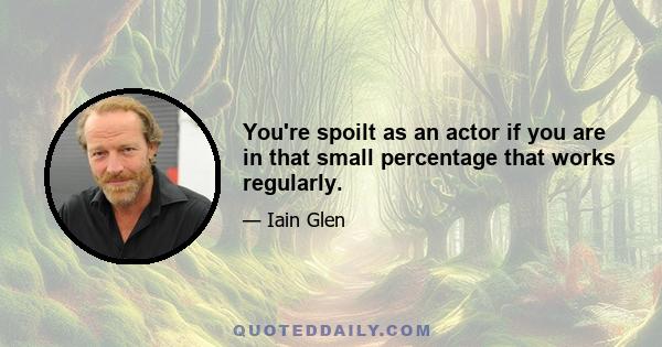 You're spoilt as an actor if you are in that small percentage that works regularly.