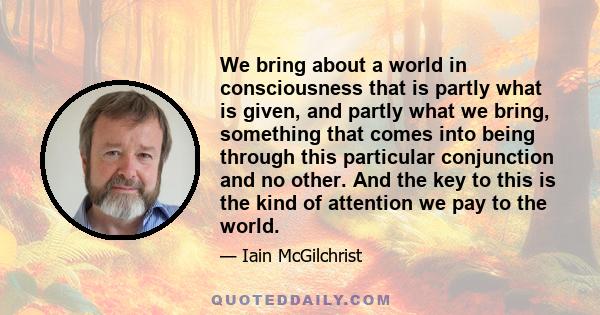 We bring about a world in consciousness that is partly what is given, and partly what we bring, something that comes into being through this particular conjunction and no other. And the key to this is the kind of