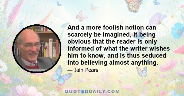 And a more foolish notion can scarcely be imagined, it being obvious that the reader is only informed of what the writer wishes him to know, and is thus seduced into believing almost anything.