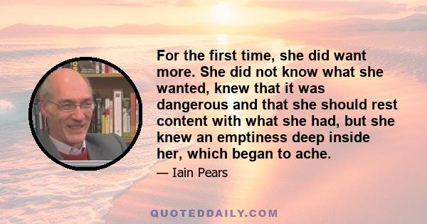 For the first time, she did want more. She did not know what she wanted, knew that it was dangerous and that she should rest content with what she had, but she knew an emptiness deep inside her, which began to ache.