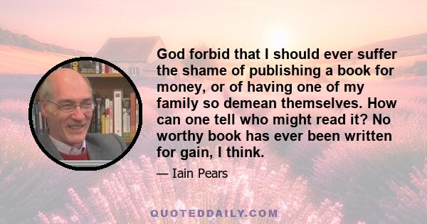 God forbid that I should ever suffer the shame of publishing a book for money, or of having one of my family so demean themselves. How can one tell who might read it? No worthy book has ever been written for gain, I