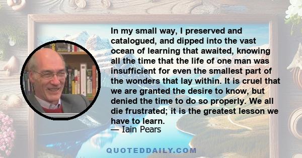 In my small way, I preserved and catalogued, and dipped into the vast ocean of learning that awaited, knowing all the time that the life of one man was insufficient for even the smallest part of the wonders that lay