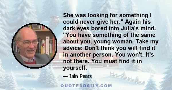 She was looking for something I could never give her. Again his dark eyes bored into Julia's mind. You have something of the same about you, young woman. Take my advice: Don't think you will find it in another person.