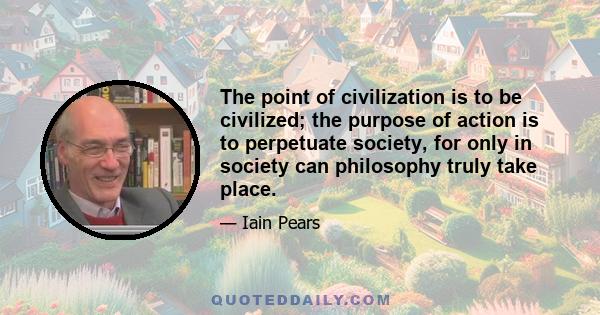 The point of civilization is to be civilized; the purpose of action is to perpetuate society, for only in society can philosophy truly take place.