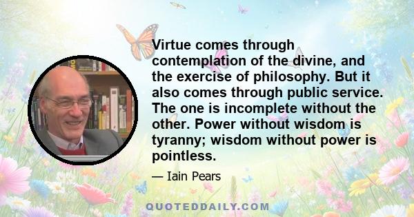 Virtue comes through contemplation of the divine, and the exercise of philosophy. But it also comes through public service. The one is incomplete without the other. Power without wisdom is tyranny; wisdom without power