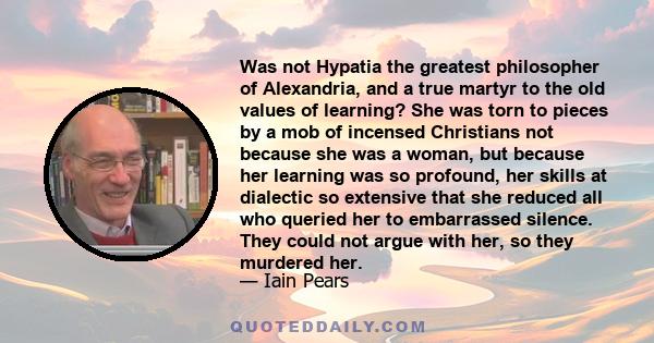 Was not Hypatia the greatest philosopher of Alexandria, and a true martyr to the old values of learning? She was torn to pieces by a mob of incensed Christians not because she was a woman, but because her learning was