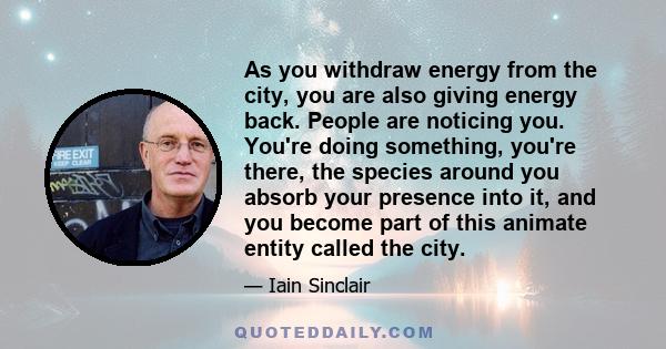 As you withdraw energy from the city, you are also giving energy back. People are noticing you. You're doing something, you're there, the species around you absorb your presence into it, and you become part of this