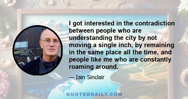 I got interested in the contradiction between people who are understanding the city by not moving a single inch, by remaining in the same place all the time, and people like me who are constantly roaming around.