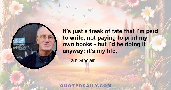 It's just a freak of fate that I'm paid to write, not paying to print my own books - but I'd be doing it anyway: it's my life.