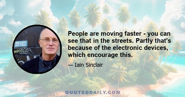 People are moving faster - you can see that in the streets. Partly that's because of the electronic devices, which encourage this.